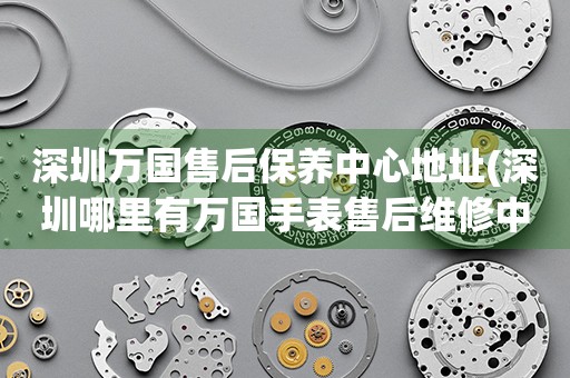 深圳萬國售后保養(yǎng)中心地址(深圳哪里有萬國手表售后維修中心)