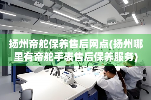 揚(yáng)州帝舵保養(yǎng)售后網(wǎng)點(diǎn)(揚(yáng)州哪里有帝舵手表售后保養(yǎng)服務(wù))