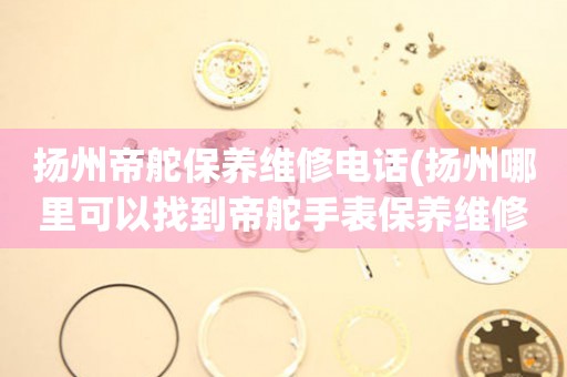 揚(yáng)州帝舵保養(yǎng)維修電話(揚(yáng)州哪里可以找到帝舵手表保養(yǎng)維修服務(wù))