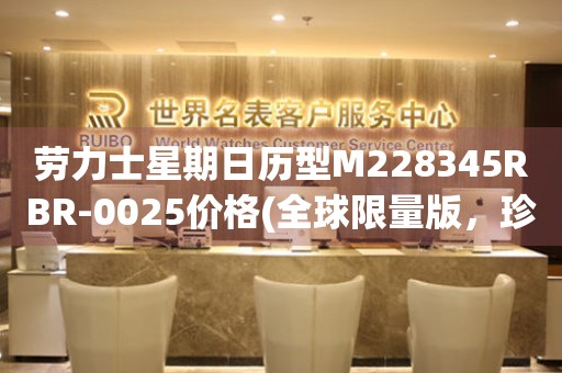 勞力士星期日歷型M228345RBR-0025價(jià)格(全球限量版，珍貴至極的時(shí)間藝術(shù)品)