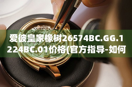 愛彼皇家橡樹26574BC.GG.1224BC.01價(jià)格(官方指導(dǎo)-如何正確了解愛彼皇家橡樹26574BC.GG.1224BC.01價(jià)格)