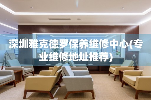 深圳雅克德羅保養(yǎng)維修中心(專業(yè)維修地址推薦)