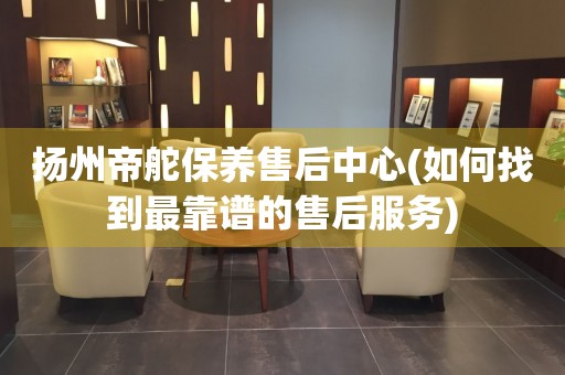 揚(yáng)州帝舵保養(yǎng)售后中心(如何找到最靠譜的售后服務(wù))
