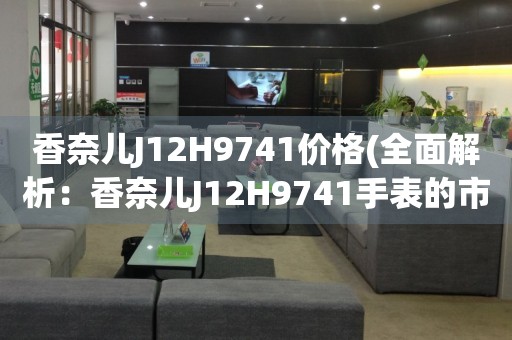 香奈兒J12H9741價格(全面解析：香奈兒J12H9741手表的市場價格、購買渠道及推薦)