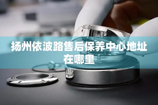 揚州依波路售后保養(yǎng)中心地址在哪里