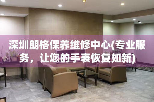 深圳朗格保養(yǎng)維修中心(專業(yè)服務(wù)，讓您的手表恢復(fù)如新)