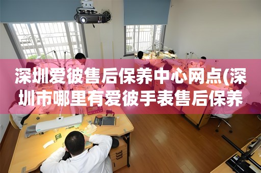 深圳愛彼售后保養(yǎng)中心網(wǎng)點(深圳市哪里有愛彼手表售后保養(yǎng)中心)