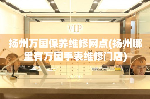 揚州萬國保養(yǎng)維修網(wǎng)點(揚州哪里有萬國手表維修門店)
