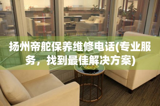 揚(yáng)州帝舵保養(yǎng)維修電話(專業(yè)服務(wù)，找到最佳解決方案)