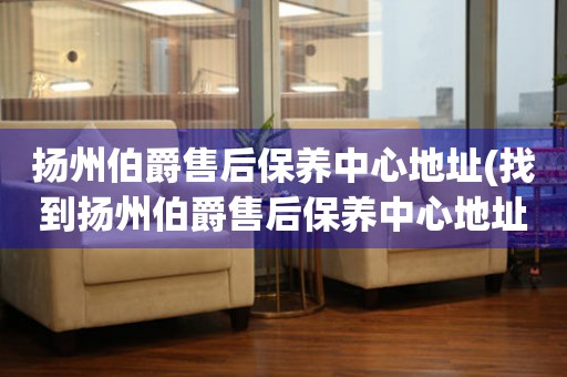 揚(yáng)州伯爵售后保養(yǎng)中心地址(找到揚(yáng)州伯爵售后保養(yǎng)中心地址的方法)