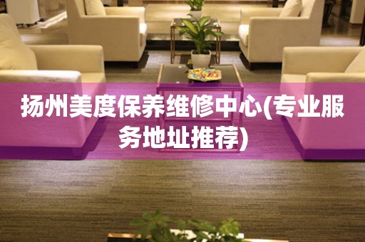 揚(yáng)州美度保養(yǎng)維修中心(專業(yè)服務(wù)地址推薦)