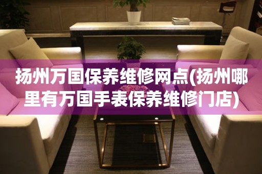 揚(yáng)州萬(wàn)國(guó)保養(yǎng)維修網(wǎng)點(diǎn)(揚(yáng)州哪里有萬(wàn)國(guó)手表保養(yǎng)維修門店)