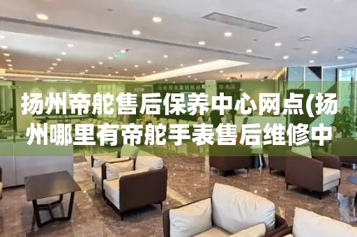 揚(yáng)州帝舵售后保養(yǎng)中心網(wǎng)點(diǎn)(揚(yáng)州哪里有帝舵手表售后維修中心)