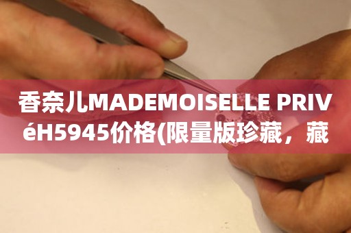 香奈兒MADEMOISELLE PRIVéH5945價(jià)格(限量版珍藏，藏家必知的價(jià)格指南)