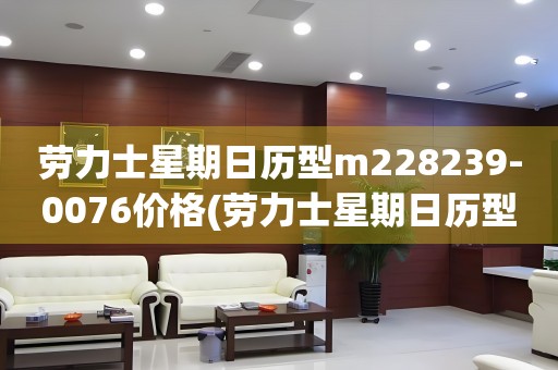 勞力士星期日歷型m228239-0076價(jià)格(勞力士星期日歷型m228239-0076價(jià)格及購(gòu)買指南)