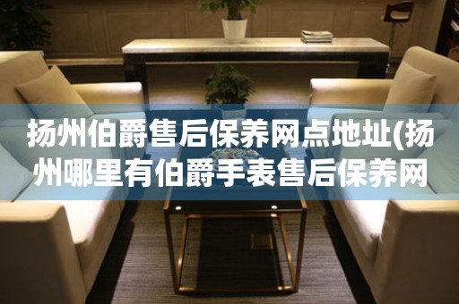 揚州伯爵售后保養(yǎng)網(wǎng)點地址(揚州哪里有伯爵手表售后保養(yǎng)網(wǎng)點)