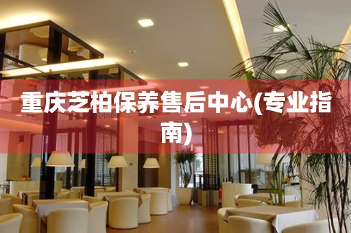 重慶芝柏保養(yǎng)售后中心(專業(yè)指南)