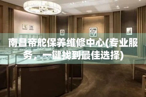 南昌帝舵保養(yǎng)維修中心(專業(yè)服務(wù)，一鍵找到最佳選擇)