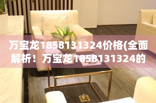 萬寶龍1858131324價格(全面解析！萬寶龍1858131324的市場價格、購買渠道和推薦途徑)