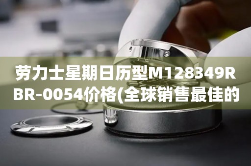 勞力士星期日歷型M128349RBR-0054價格(全球銷售最佳的勞力士星期日歷型手表價格參考)