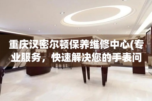 重慶漢密爾頓保養(yǎng)維修中心(專業(yè)服務(wù)，快速解決您的手表問題)