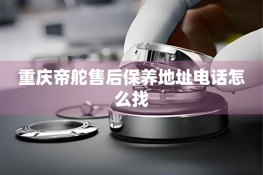 重慶帝舵售后保養(yǎng)地址電話怎么找