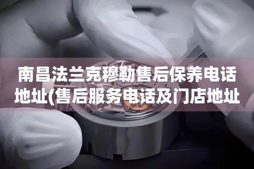 南昌法蘭克穆勒售后保養(yǎng)電話地址(售后服務(wù)電話及門店地址查詢)