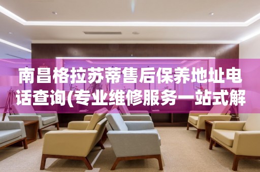 南昌格拉蘇蒂售后保養(yǎng)地址電話查詢(專業(yè)維修服務(wù)一站式解決方案)