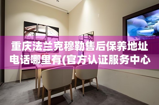 重慶法蘭克穆勒售后保養(yǎng)地址電話哪里有(官方認證服務中心查詢)