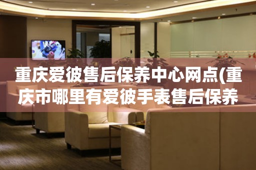 重慶愛(ài)彼售后保養(yǎng)中心網(wǎng)點(diǎn)(重慶市哪里有愛(ài)彼手表售后保養(yǎng)中心)