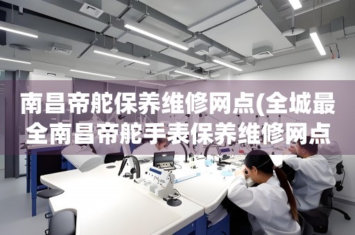 南昌帝舵保養(yǎng)維修網(wǎng)點(全城最全南昌帝舵手表保養(yǎng)維修網(wǎng)點推薦)