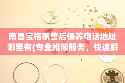 南昌寶格麗售后保養(yǎng)電話地址哪里有(專業(yè)維修服務(wù)，快速解決您的手表問題)