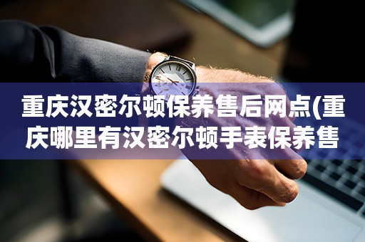 重慶漢密爾頓保養(yǎng)售后網(wǎng)點(重慶哪里有漢密爾頓手表保養(yǎng)售后服務(wù)點)