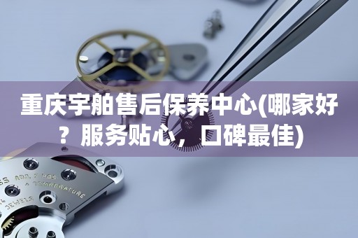 重慶宇舶售后保養(yǎng)中心(哪家好？服務(wù)貼心，口碑最佳)