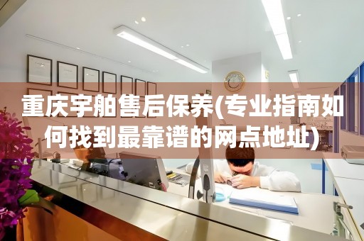 重慶宇舶售后保養(yǎng)(專業(yè)指南如何找到最靠譜的網(wǎng)點地址)