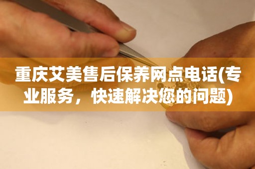重慶艾美售后保養(yǎng)網(wǎng)點電話(專業(yè)服務(wù)，快速解決您的問題)