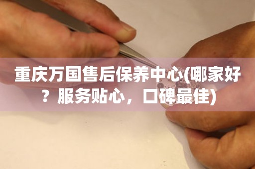 重慶萬國(guó)售后保養(yǎng)中心(哪家好？服務(wù)貼心，口碑最佳)