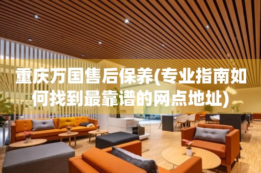 重慶萬國(guó)售后保養(yǎng)(專業(yè)指南如何找到最靠譜的網(wǎng)點(diǎn)地址)