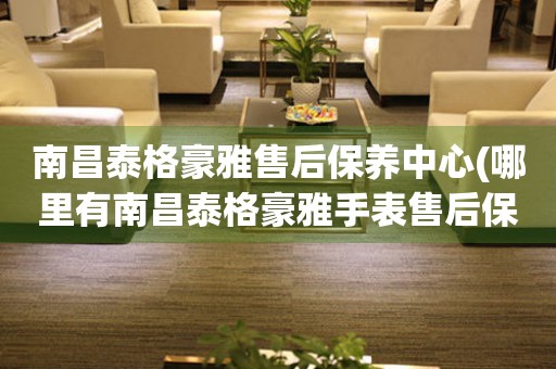 南昌泰格豪雅售后保養(yǎng)中心(哪里有南昌泰格豪雅手表售后保養(yǎng)中心網(wǎng)點)