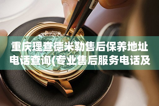 重慶理查德米勒售后保養(yǎng)地址電話查詢(專業(yè)售后服務(wù)電話及門店地址)