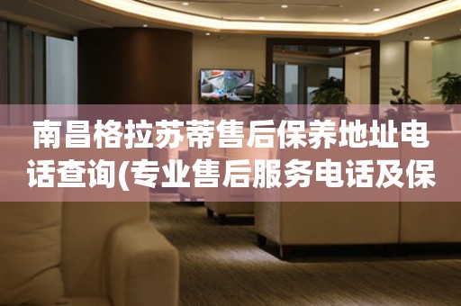 南昌格拉蘇蒂售后保養(yǎng)地址電話查詢(專業(yè)售后服務(wù)電話及保養(yǎng)地址查詢方法)