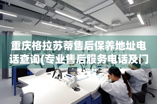 重慶格拉蘇蒂售后保養(yǎng)地址電話查詢(專業(yè)售后服務(wù)電話及門店地址)