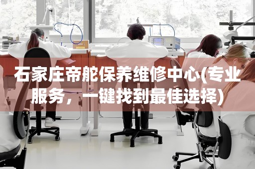 石家莊帝舵保養(yǎng)維修中心(專業(yè)服務(wù)，一鍵找到最佳選擇)