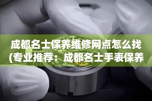 成都名士保養(yǎng)維修網(wǎng)點怎么找(專業(yè)推薦：成都名士手表保養(yǎng)維修門店大全)