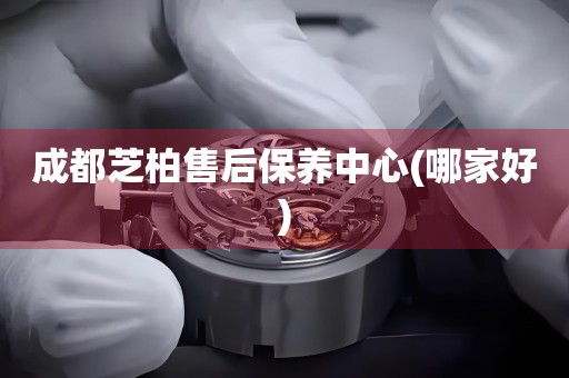 成都芝柏售后保養(yǎng)中心(哪家好)