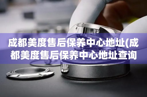 成都美度售后保養(yǎng)中心地址(成都美度售后保養(yǎng)中心地址查詢攻略)