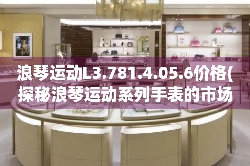 浪琴運動L3.781.4.05.6價格(探秘浪琴運動系列手表的市場售價)