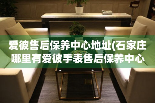 愛彼售后保養(yǎng)中心地址(石家莊哪里有愛彼手表售后保養(yǎng)中心)