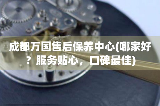 成都萬國售后保養(yǎng)中心(哪家好？服務貼心，口碑最佳)