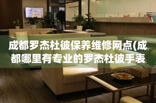 成都羅杰杜彼保養(yǎng)維修網(wǎng)點(成都哪里有專業(yè)的羅杰杜彼手表維修點)